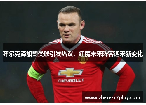 齐尔克泽加盟曼联引发热议，红魔未来阵容迎来新变化